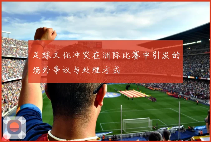 足球文化冲突在洲际比赛中引发的场外争议与处理方式