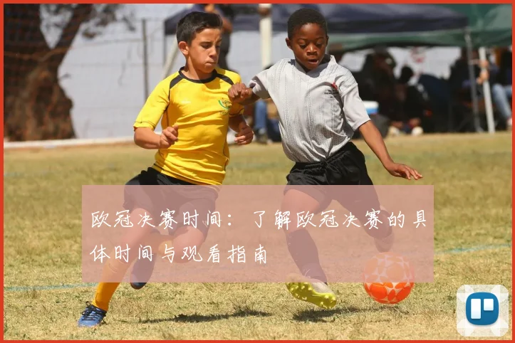 欧冠决赛时间：了解欧冠决赛的具体时间与观看指南